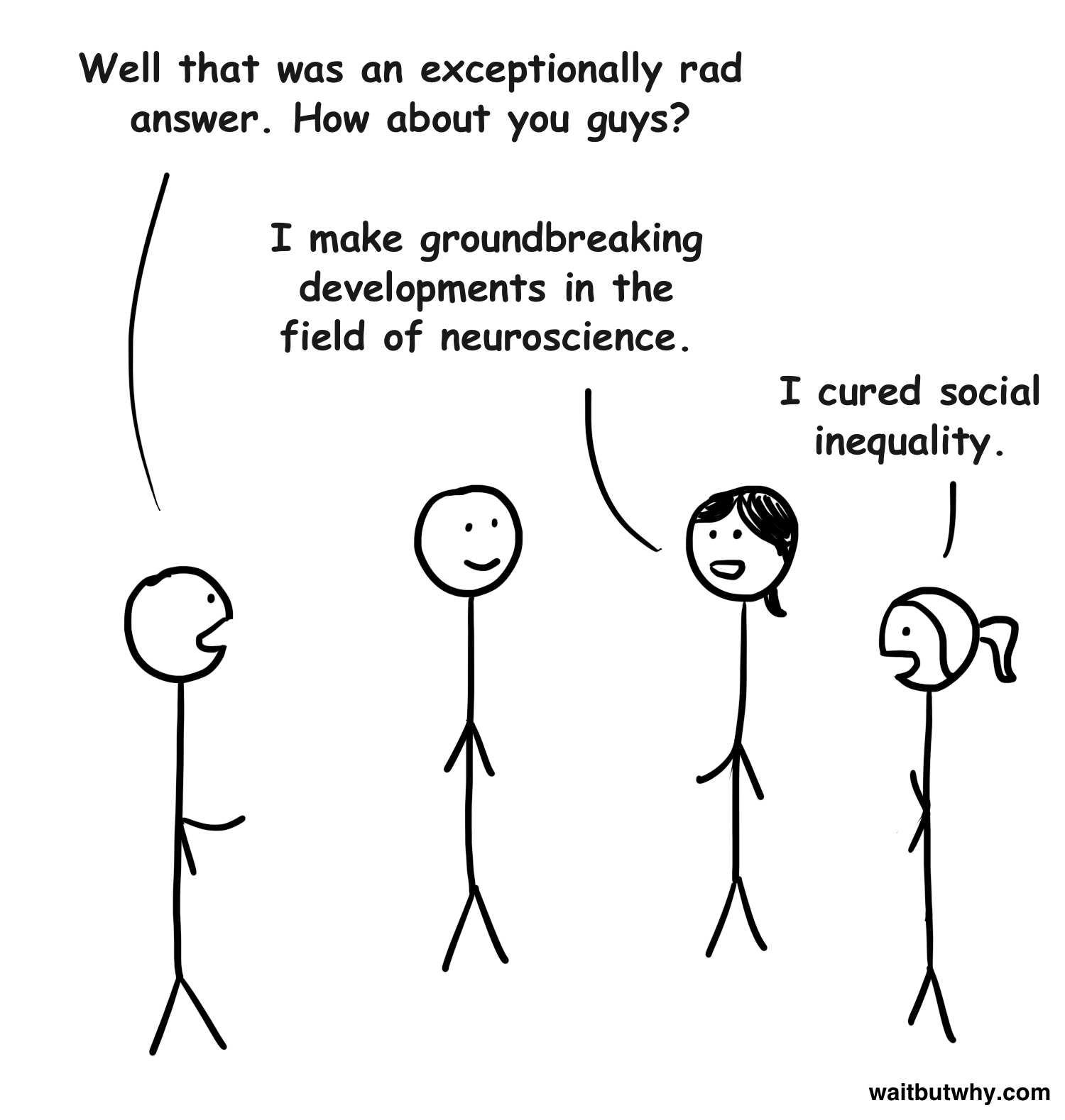 Tim: Well that was an exceptionally rad answer. How about you guys? Stick 2: I make groundbreaking developments in the field of neuroscience. Stick 3: I cured social inequality.